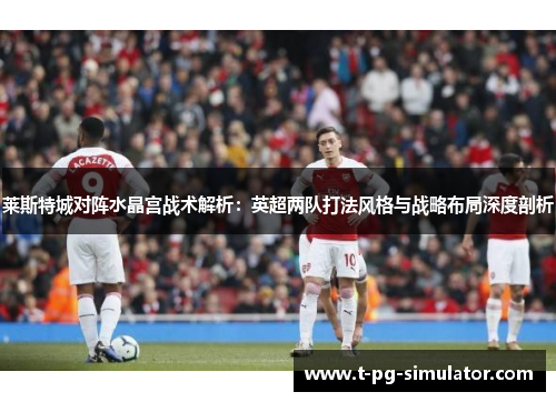 莱斯特城对阵水晶宫战术解析：英超两队打法风格与战略布局深度剖析