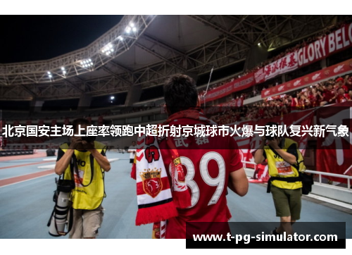 北京国安主场上座率领跑中超折射京城球市火爆与球队复兴新气象