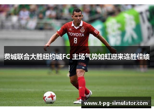 费城联合大胜纽约城FC 主场气势如虹迎来连胜佳绩